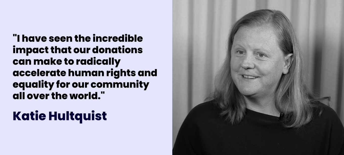 Katie Hultquist: "I have seen the incredible impact that our donations  can make to radically accelerate human rights and equality for our community all over the world."